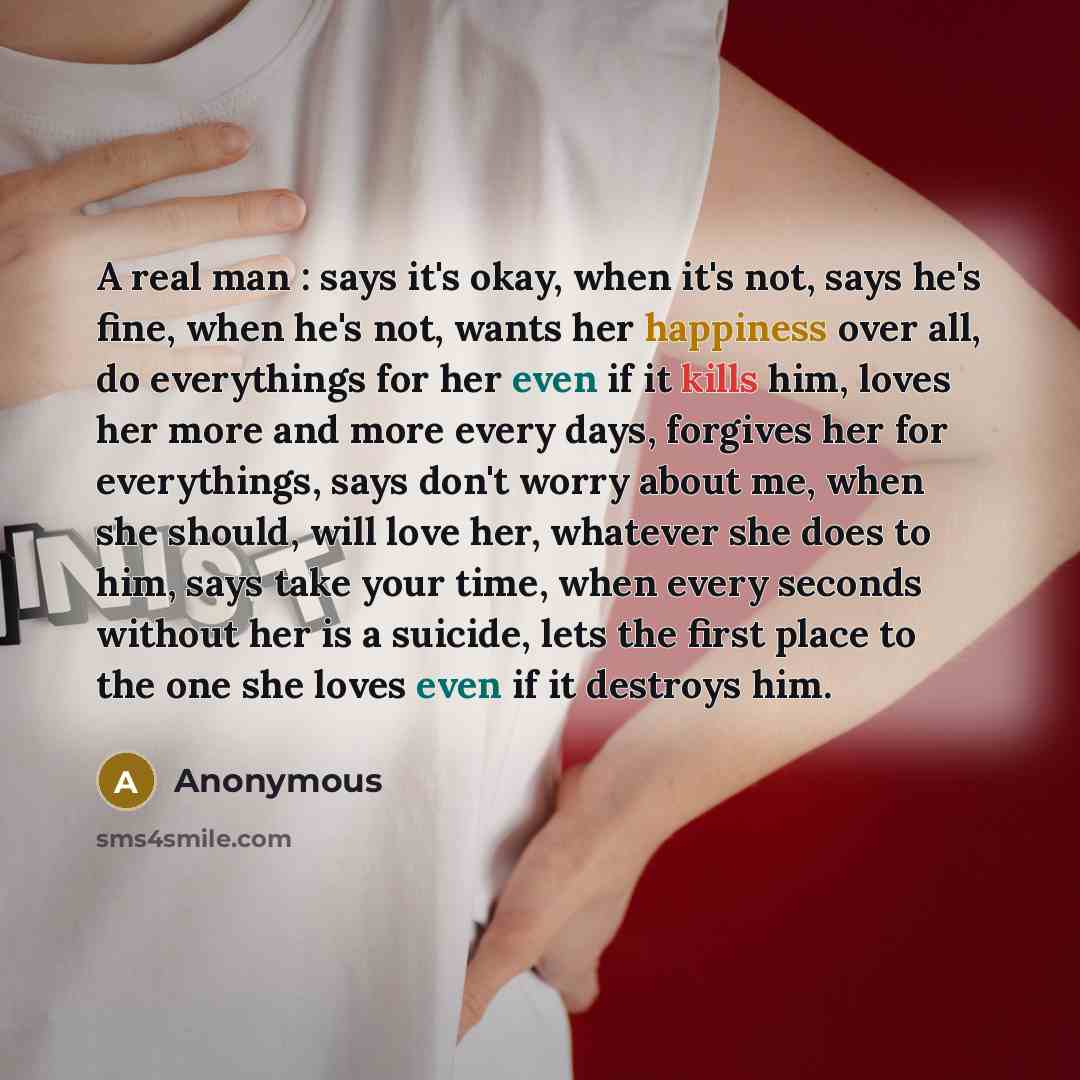 “A real man : says it's okay, when it's not, says he's fine, when he's not, wants her happiness over all, do everythings for her even if it kills him, loves her more and more every days, forgives her for everythings, says don't worry about me, when she should, will love her, whatever she does to…” quote by Anonymous