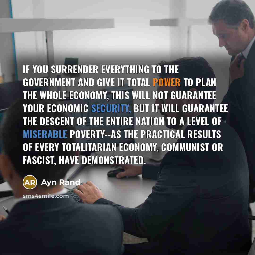 “If you surrender everything to the government and give it total power to plan the whole economy, this will not guarantee your economic security, but it will guarantee the descent of the entire nation to a level of miserable poverty--as the practical results of every totalitarian economy, communist…” quote by Ayn Rand
