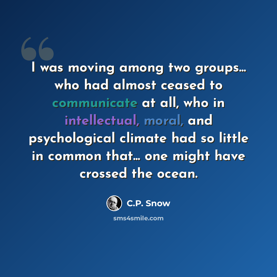 “I was moving among two groups... who had almost ceased to communicate at all, who in intellectual, moral, and psychological climate had so little in common that... one might have crossed the ocean.” quote by C.P. Snow