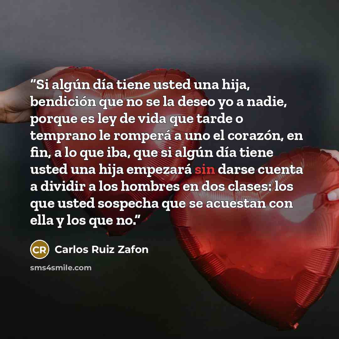 “Si algún día tiene usted una hija, bendición que no se la deseo yo a nadie, porque es ley de vida que tarde o temprano le romperá a uno el corazón, en fin, a lo que iba, que si algún día tiene usted una hija empezará sin darse cuenta a dividir a los hombres en dos clases: los que usted sospecha…” quote by Carlos Ruiz Zafón