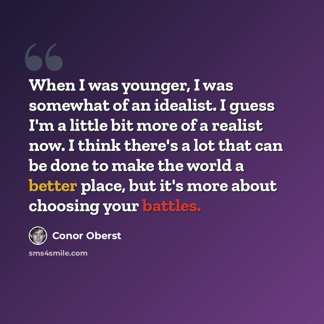 “When I was younger, I was somewhat of an idealist. I guess I'm a little bit more of a realist now. I think there's a lot that can be done to make the world a better place, but it's more about choosing your battles.” quote by Conor Oberst