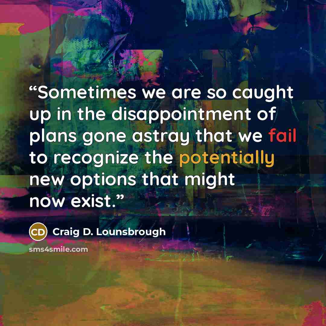 “Sometimes we are so caught up in the disappointment of plans gone astray that we fail to recognize the potentially new options that might now exist.” quote by Craig D. Lounsbrough