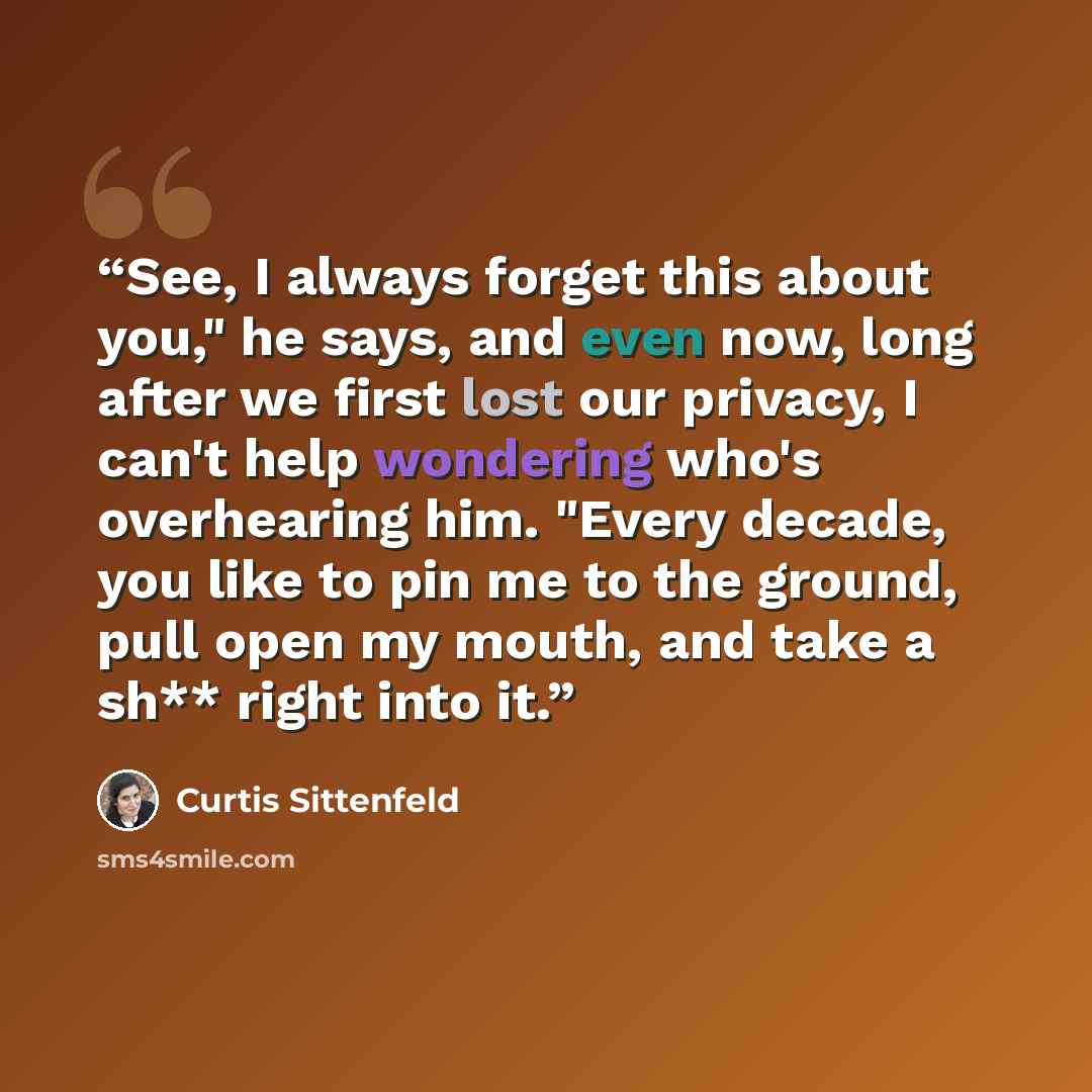“See, I always forget this about you," he says, and even now, long after we first lost our privacy, I can't help wondering who's overhearing him. "Every decade, you like to pin me to the ground, pull open my mouth, and take a sh** right into it.” quote by Curtis Sittenfeld