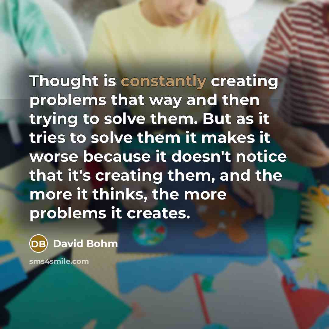 “Thought is constantly creating problems that way and then trying to solve them. But as it tries to solve them it makes it worse because it doesn't notice that it's creating them, and the more it thinks, the more problems it creates.” quote by David Bohm