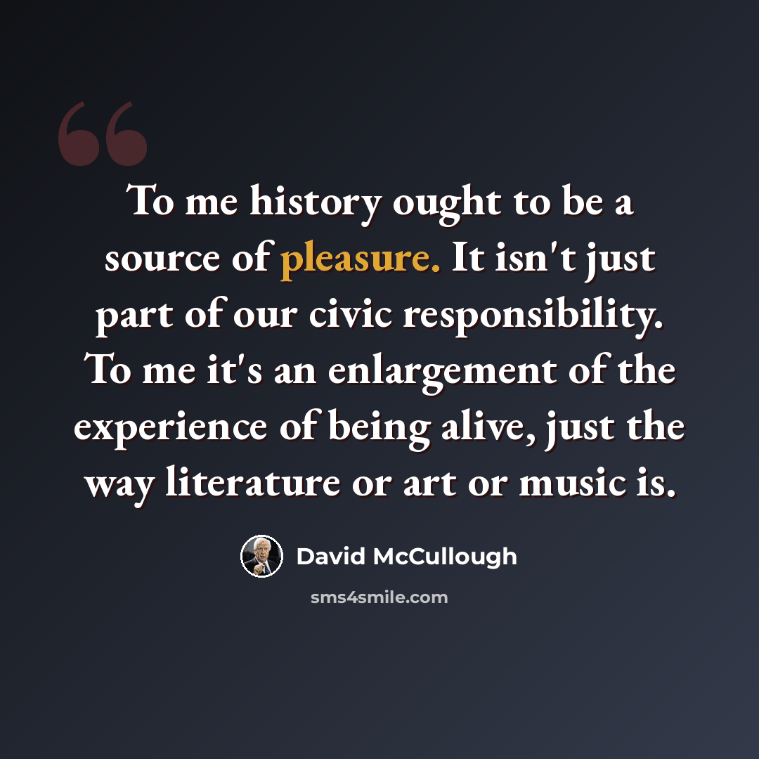 “To me history ought to be a source of pleasure. It isn't just part of our civic responsibility. To me it's an enlargement of the experience of being alive, just the way literature or art or music is.” quote by David McCullough
