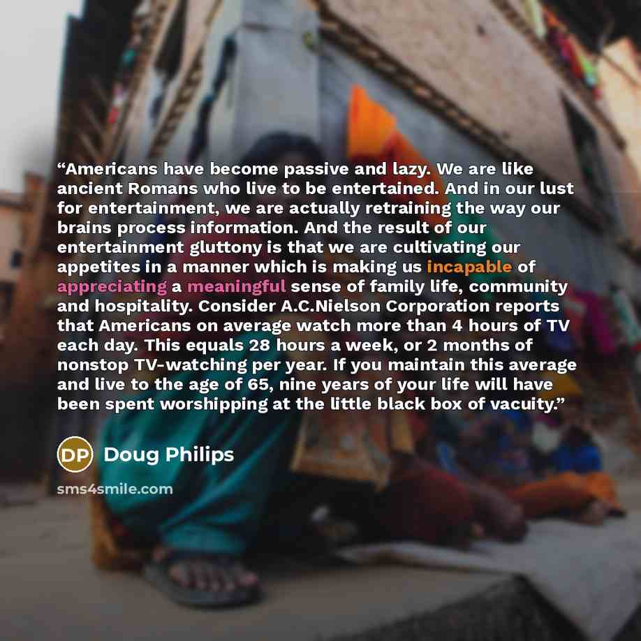 “Americans have become passive and lazy. We are like ancient Romans who live to be entertained. And in our lust for entertainment, we are actually retraining the way our brains process information. And the result of our entertainment gluttony is that we are cultivating our appetites in a manner…” quote by Doug Philips