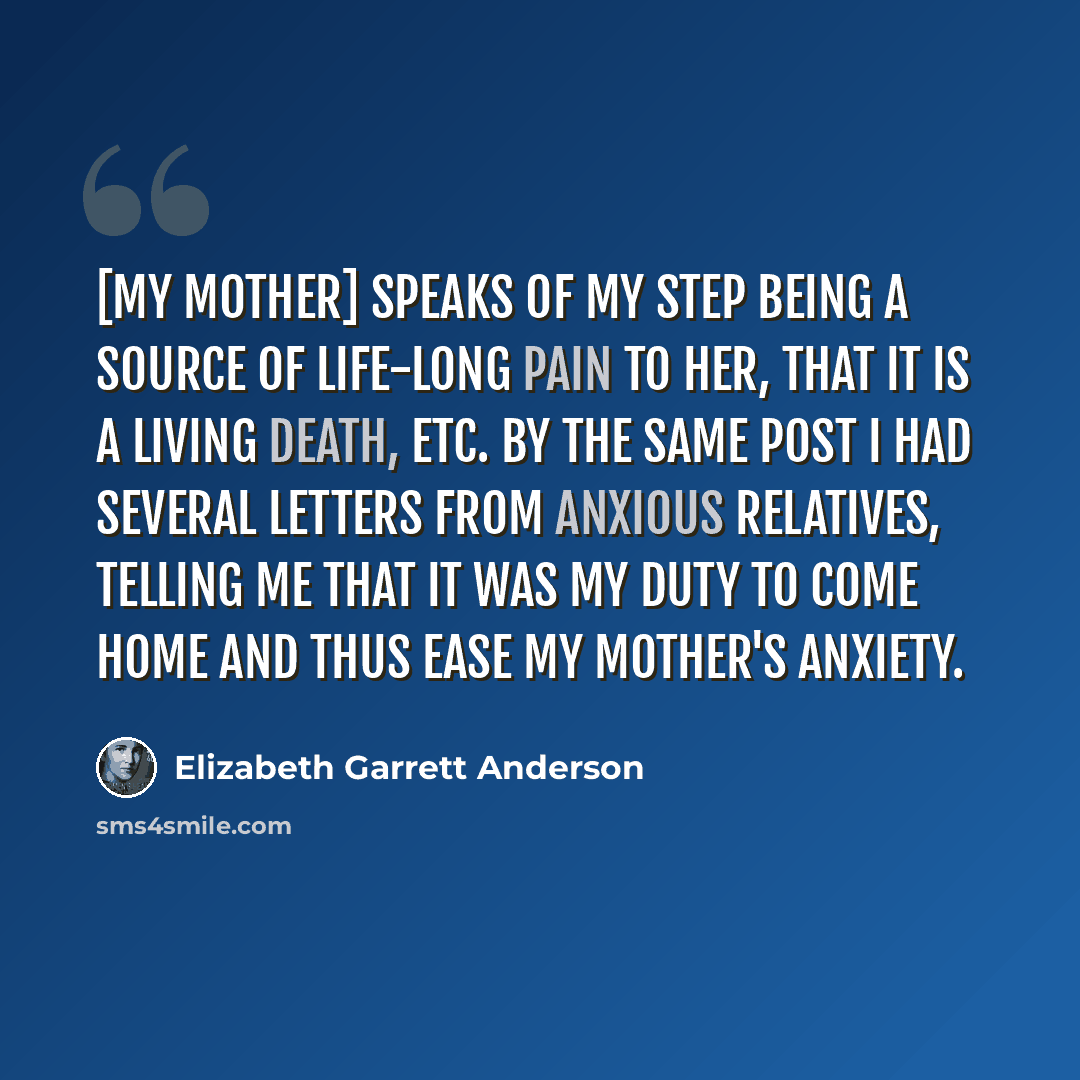 “[My mother] speaks of my step being a source of life-long pain to her, that it is a living death, etc. By the same post I had several letters from anxious relatives, telling me that it was my duty to come home and thus ease my mother's anxiety.” quote by Elizabeth Garrett Anderson