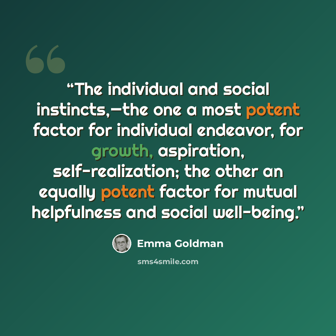 “The individual and social instincts,—the one a most potent factor for individual endeavor, for growth, aspiration, self-realization; the other an equally potent factor for mutual helpfulness and social well-being.” quote by Emma Goldman