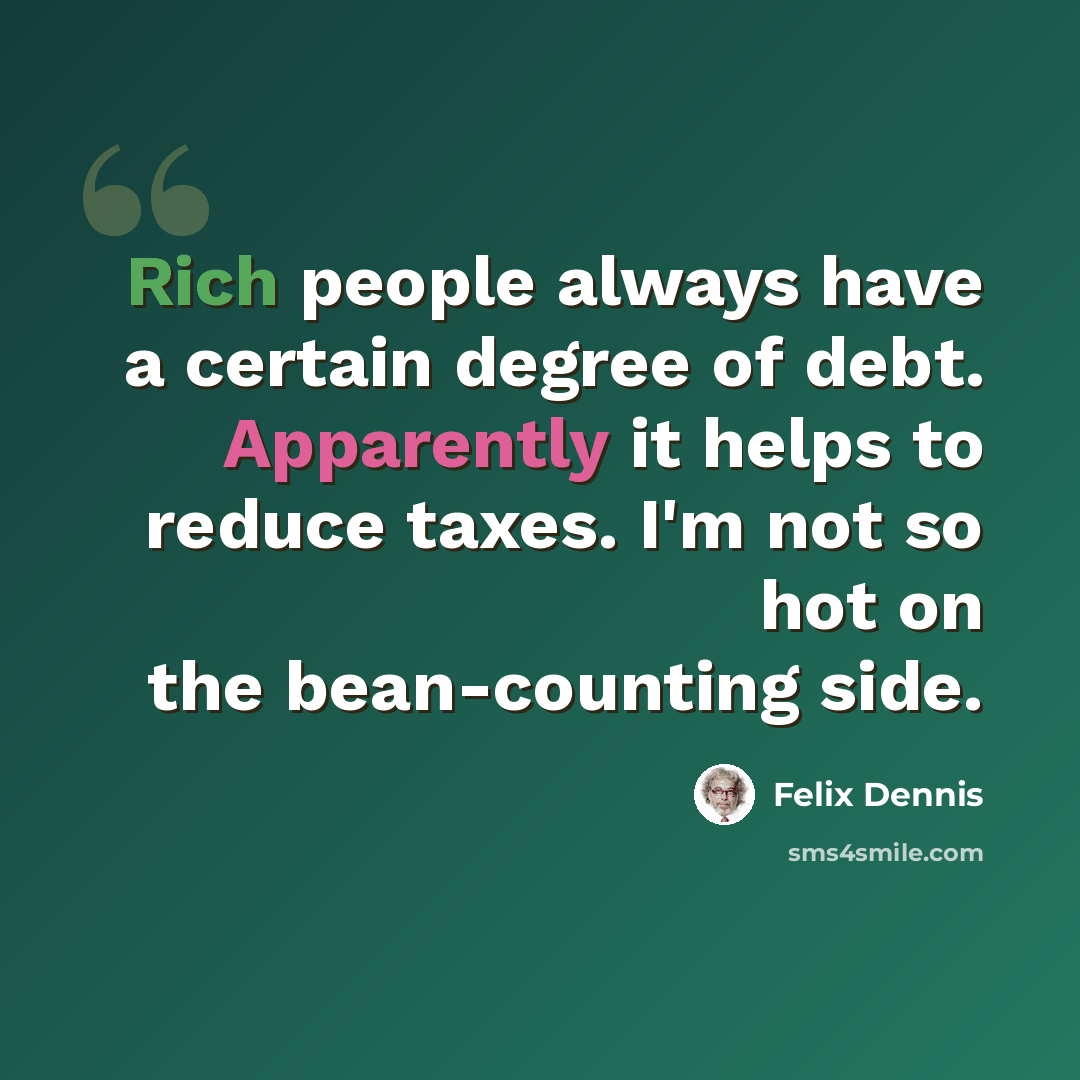 “Rich people always have a certain degree of debt. Apparently it helps to reduce taxes. I'm not so hot on the bean-counting side.” quote by Felix Dennis