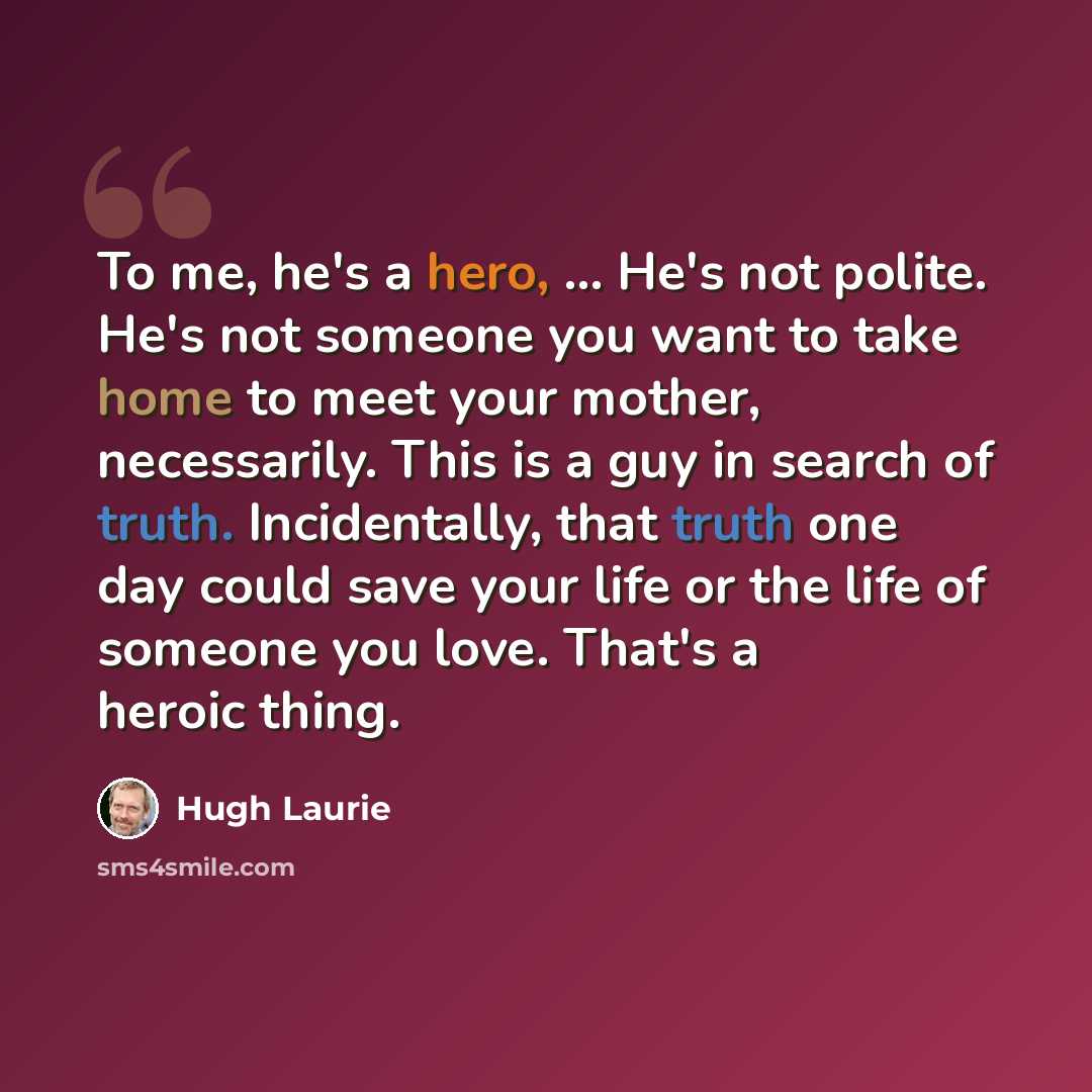 “To me, he's a hero, ... He's not polite. He's not someone you want to take home to meet your mother, necessarily. This is a guy in search of truth. Incidentally, that truth one day could save your life or the life of someone you love. That's a heroic thing.” quote by Hugh Laurie