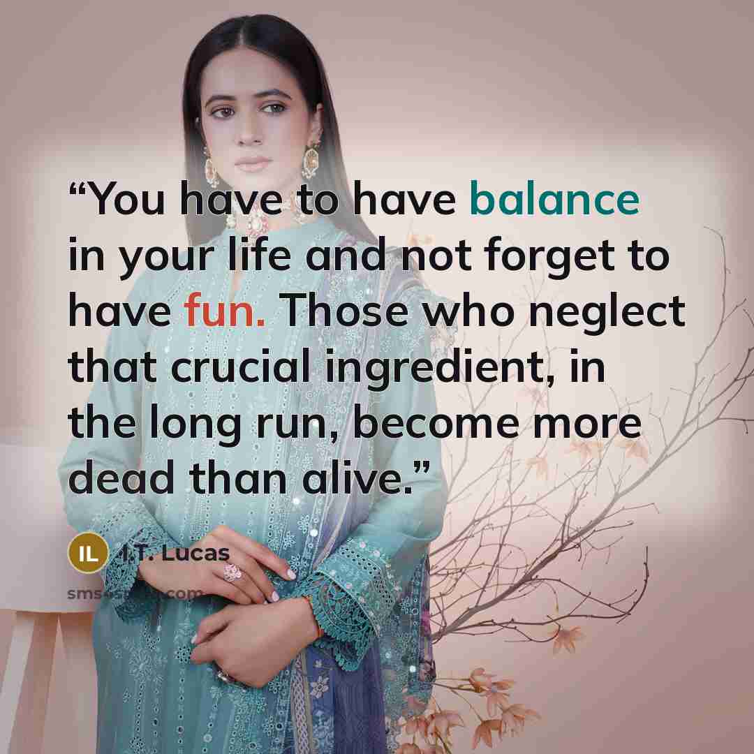 “You have to have balance in your life and not forget to have fun. Those who neglect that crucial ingredient, in the long run, become more dead than alive.” quote by I.T. Lucas