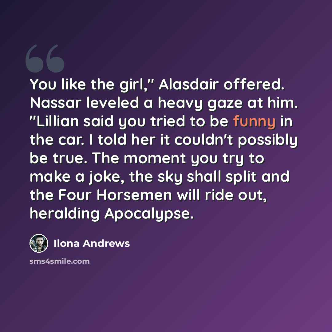 “You like the girl," Alasdair offered. Nassar leveled a heavy gaze at him. "Lillian said you tried to be funny in the car. I told her it couldn't possibly be true. The moment you try to make a joke, the sky shall split and the Four Horsemen will ride out, heralding Apocalypse.” quote by Ilona Andrews