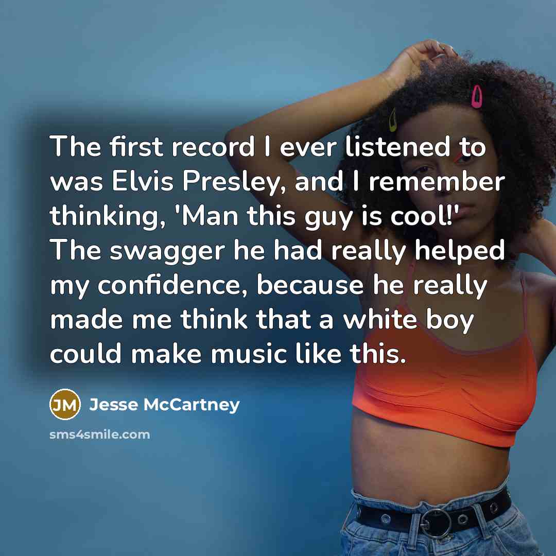 “The first record I ever listened to was Elvis Presley, and I remember thinking, 'Man this guy is cool!' The swagger he had really helped my confidence, because he really made me think that a white boy could make music like this.” quote by Jesse McCartney