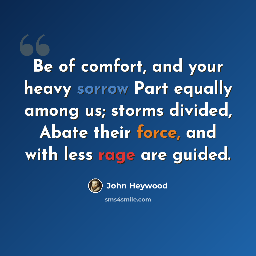 “Be of comfort, and your heavy sorrow Part equally among us; storms divided, Abate their force, and with less rage are guided.” quote by John Heywood