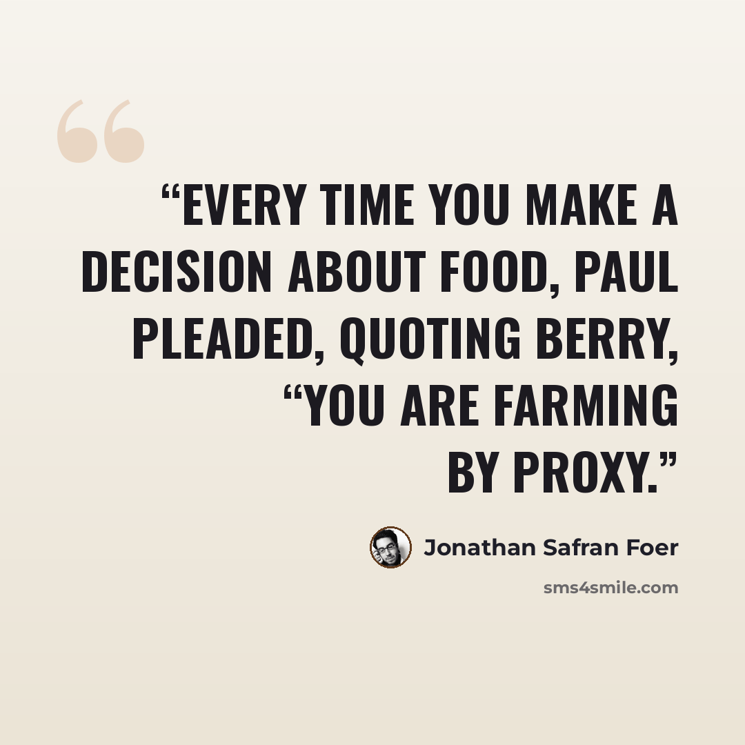 “Every time you make a decision about food, Paul pleaded, quoting Berry, “you are farming by proxy.” quote by Jonathan Safran Foer