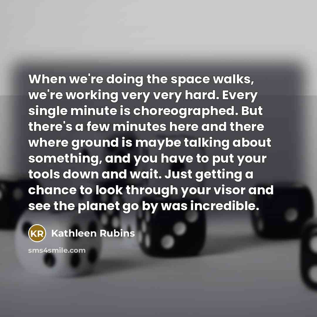 “When we're doing the space walks, we're working very very hard. Every single minute is choreographed. But there's a few minutes here and there where ground is maybe talking about something, and you have to put your tools down and wait. Just getting a chance to look through your visor and see the…” quote by Kathleen Rubins