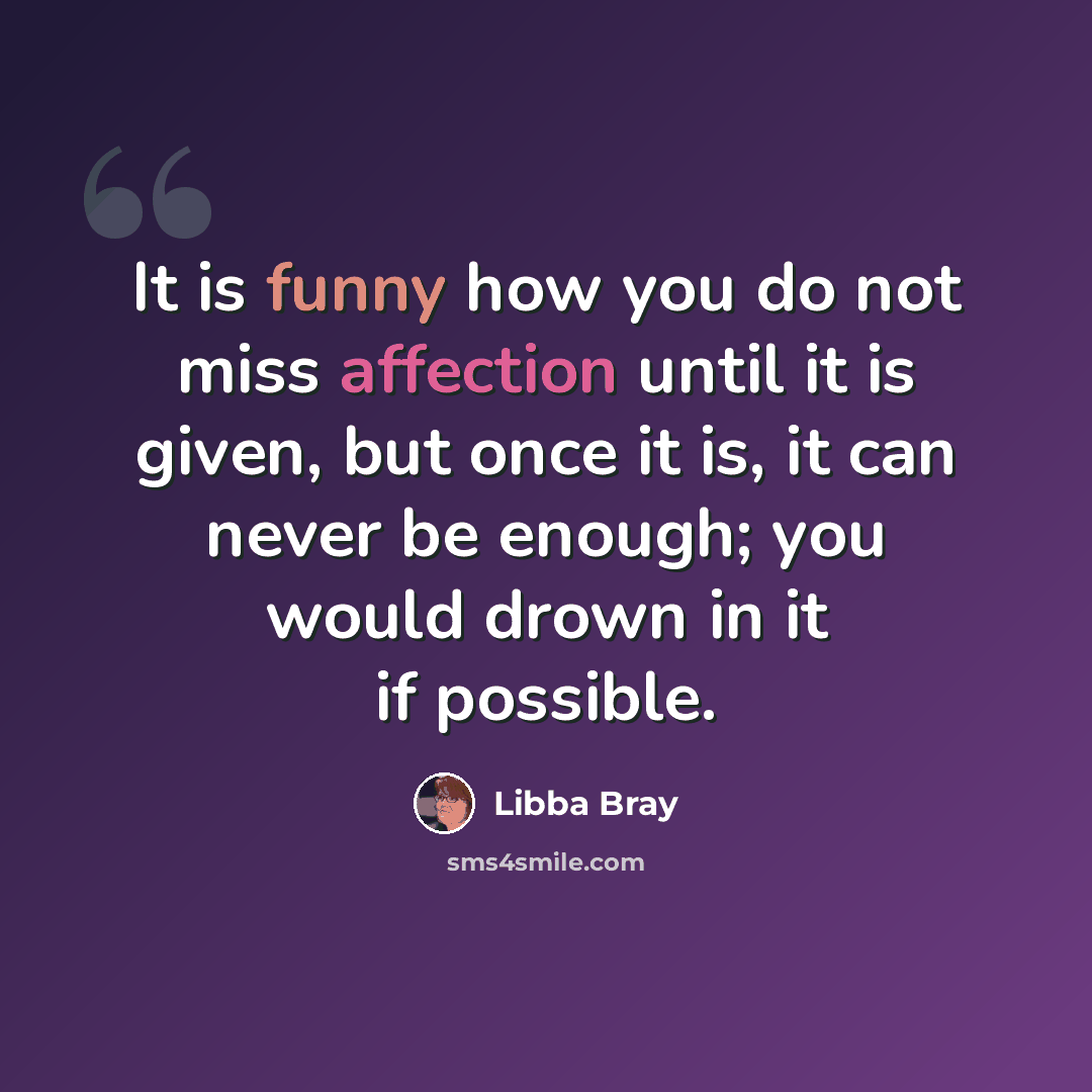 “It is funny how you do not miss affection until it is given, but once it is, it can never be enough; you would drown in it if possible.” quote by Libba Bray