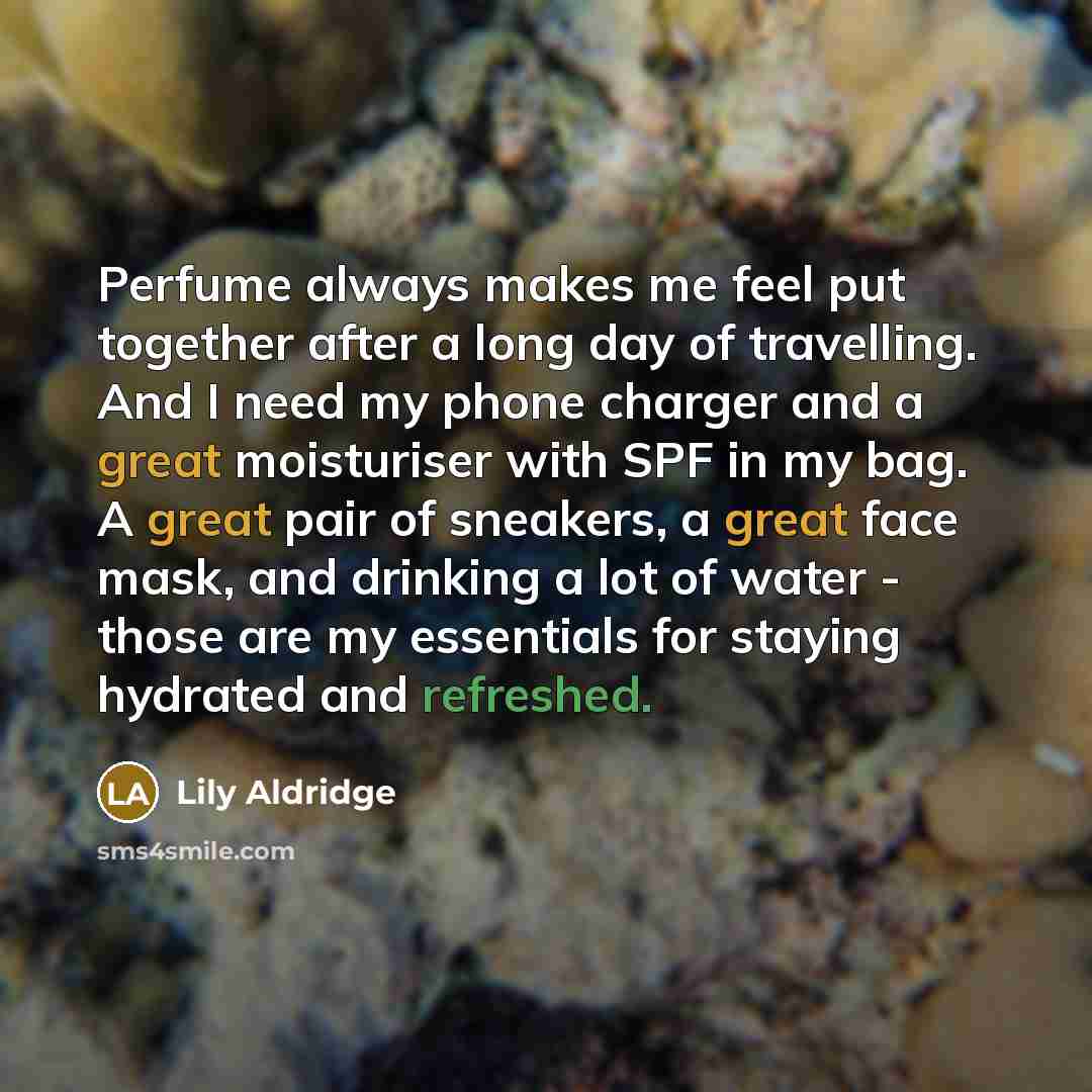 “Perfume always makes me feel put together after a long day of travelling. And I need my phone charger and a great moisturiser with SPF in my bag. A great pair of sneakers, a great face mask, and drinking a lot of water - those are my essentials for staying hydrated and refreshed.” quote by Lily Aldridge