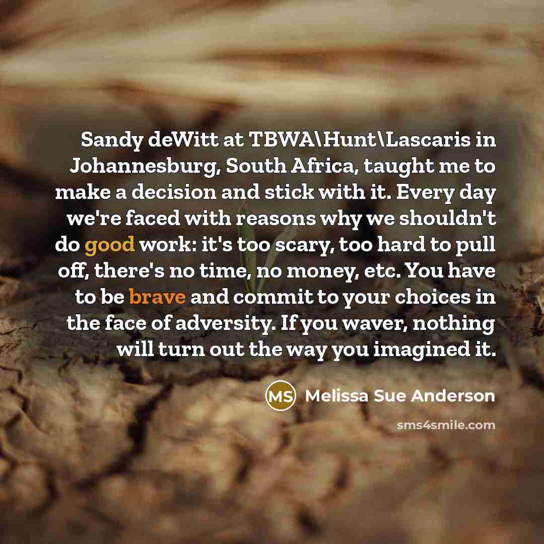 “Sandy deWitt at TBWA\Hunt\Lascaris in Johannesburg, South Africa, taught me to make a decision and stick with it. Every day we're faced with reasons why we shouldn't do good work: it's too scary, too hard to pull off, there's no time, no money, etc. You have to be brave and commit to your choices…” quote by Melissa Sue Anderson