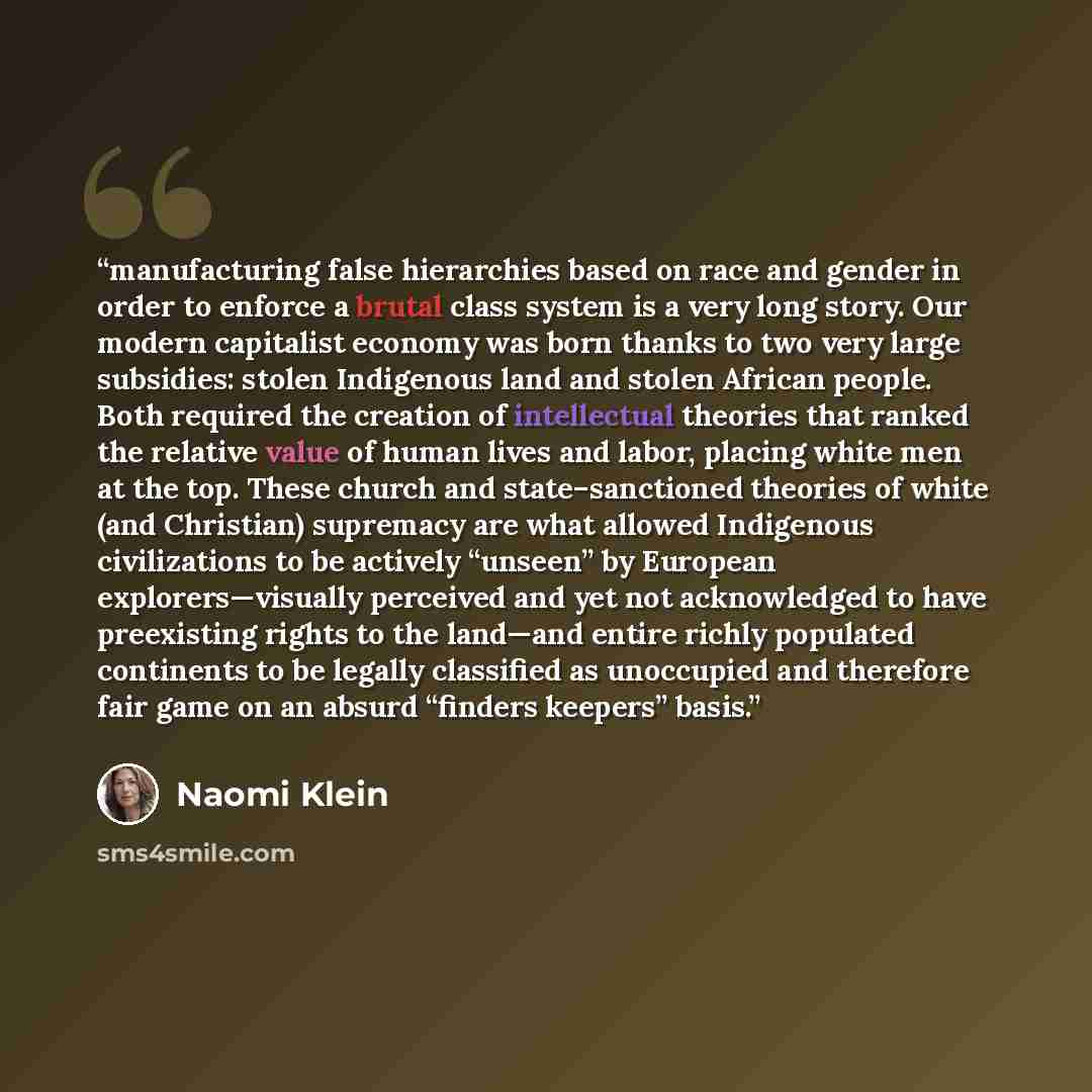 “manufacturing false hierarchies based on race and gender in order to enforce a brutal class system is a very long story. Our modern capitalist economy was born thanks to two very large subsidies: stolen Indigenous land ​and stolen African people. Both required the creation of intellectual theories…” quote by Naomi Klein