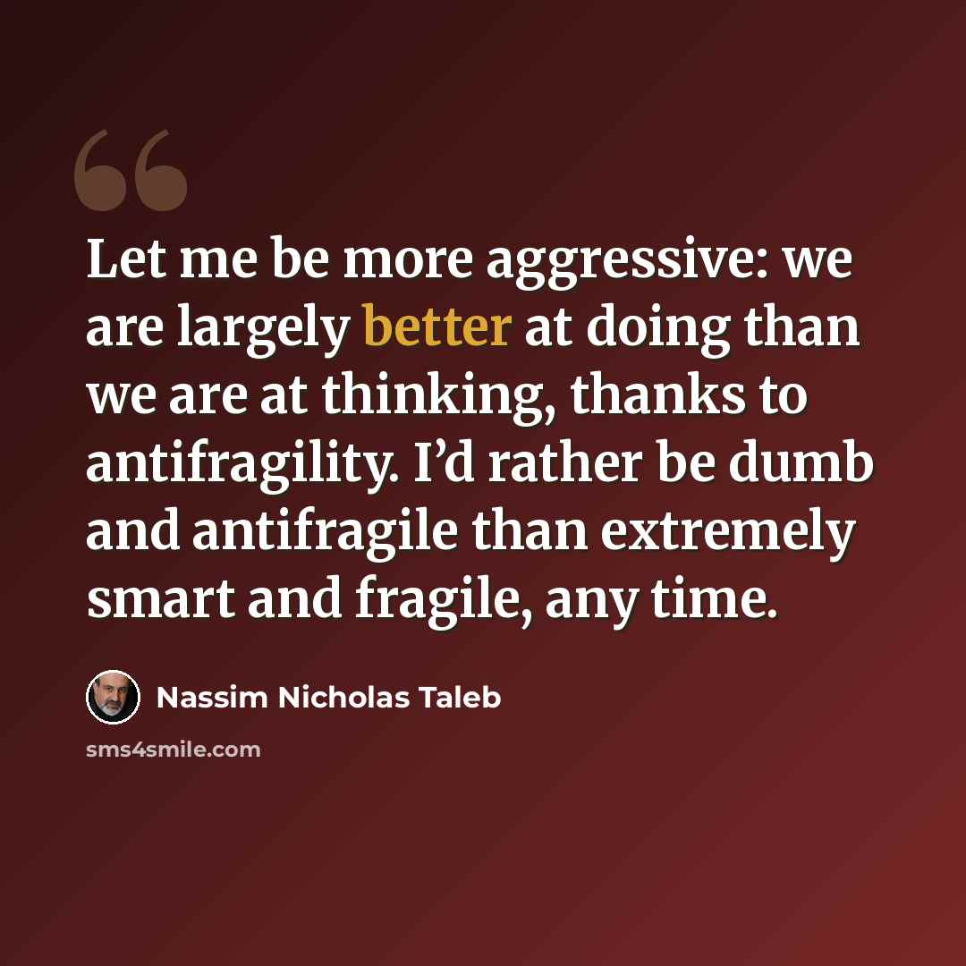 “Let me be more aggressive: we are largely better at doing than we are at thinking, thanks to antifragility. I’d rather be dumb and antifragile than extremely smart and fragile, any time.” quote by Nassim Nicholas Taleb