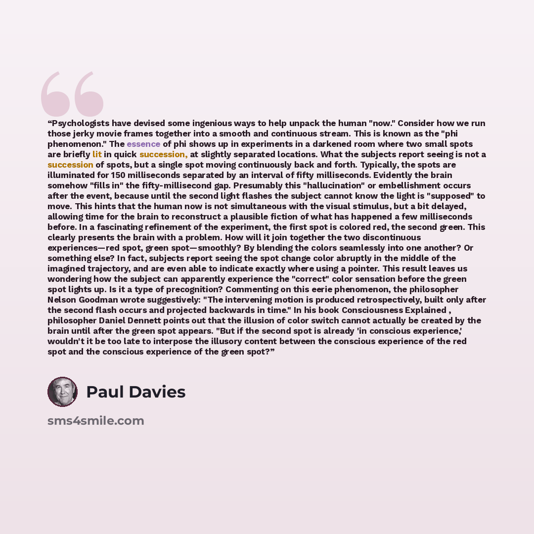 “Psychologists have devised some ingenious ways to help unpack the human "now." Consider how we run those jerky movie frames together into a smooth and continuous stream. This is known as the "phi phenomenon." The essence of phi shows up in experiments in a darkened room where two small spots are…” quote by Paul Davies