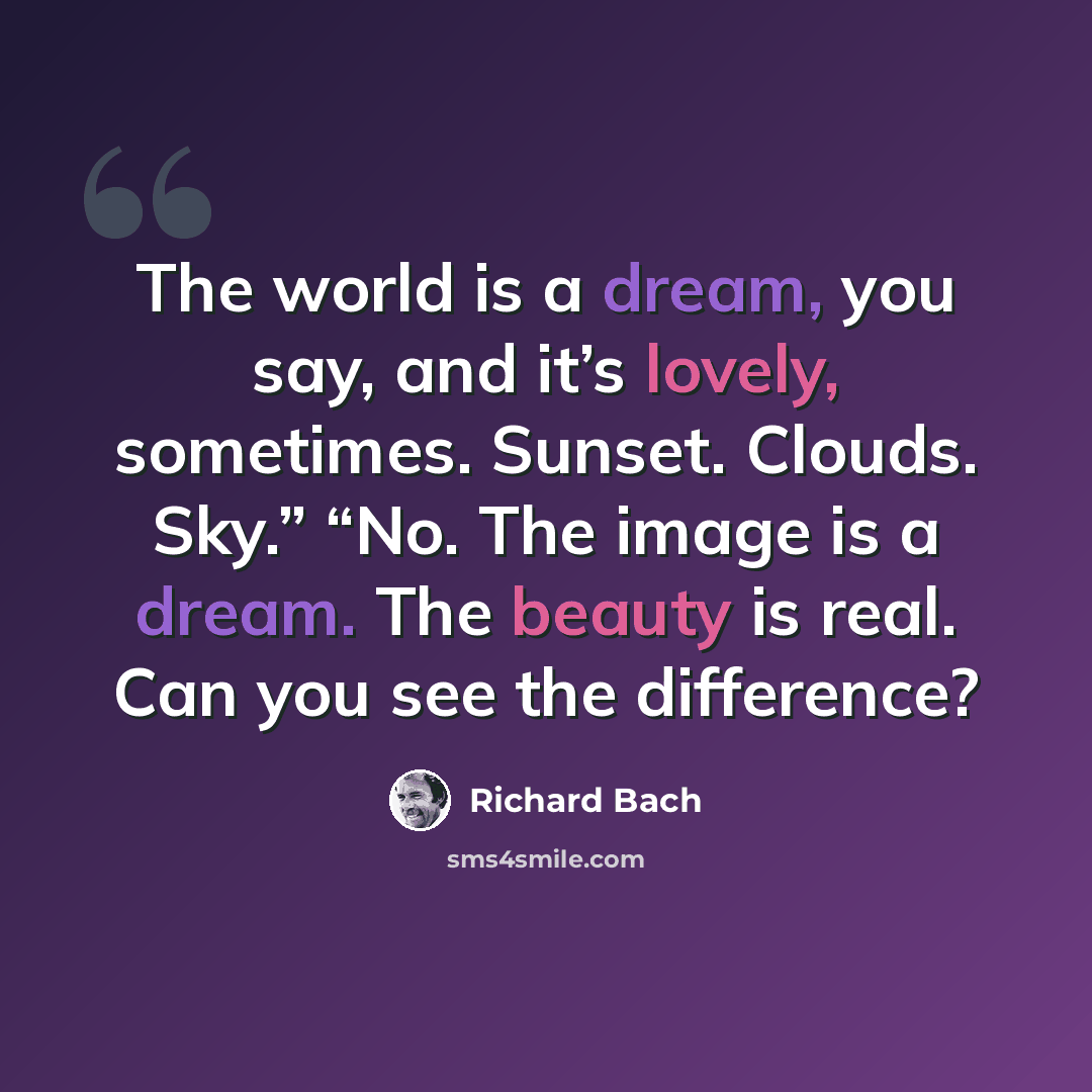 “The world is a dream, you say, and it’s lovely, sometimes. Sunset. Clouds. Sky.” “No. The image is a dream. The beauty is real. Can you see the difference?” quote by Richard Bach