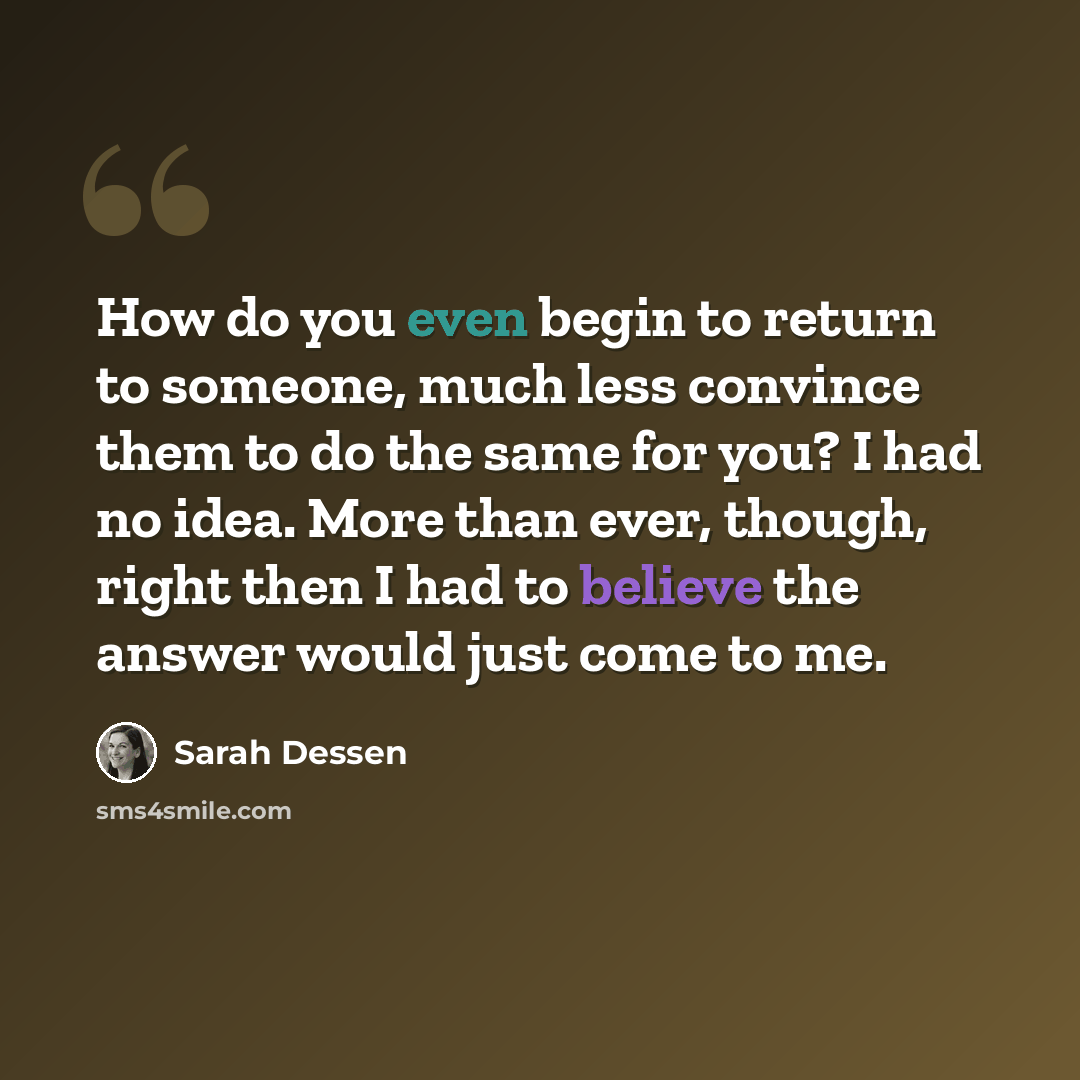 “How do you even begin to return to someone, much less convince them to do the same for you? I had no idea. More than ever, though, right then I had to believe the answer would just come to me.” quote by Sarah Dessen