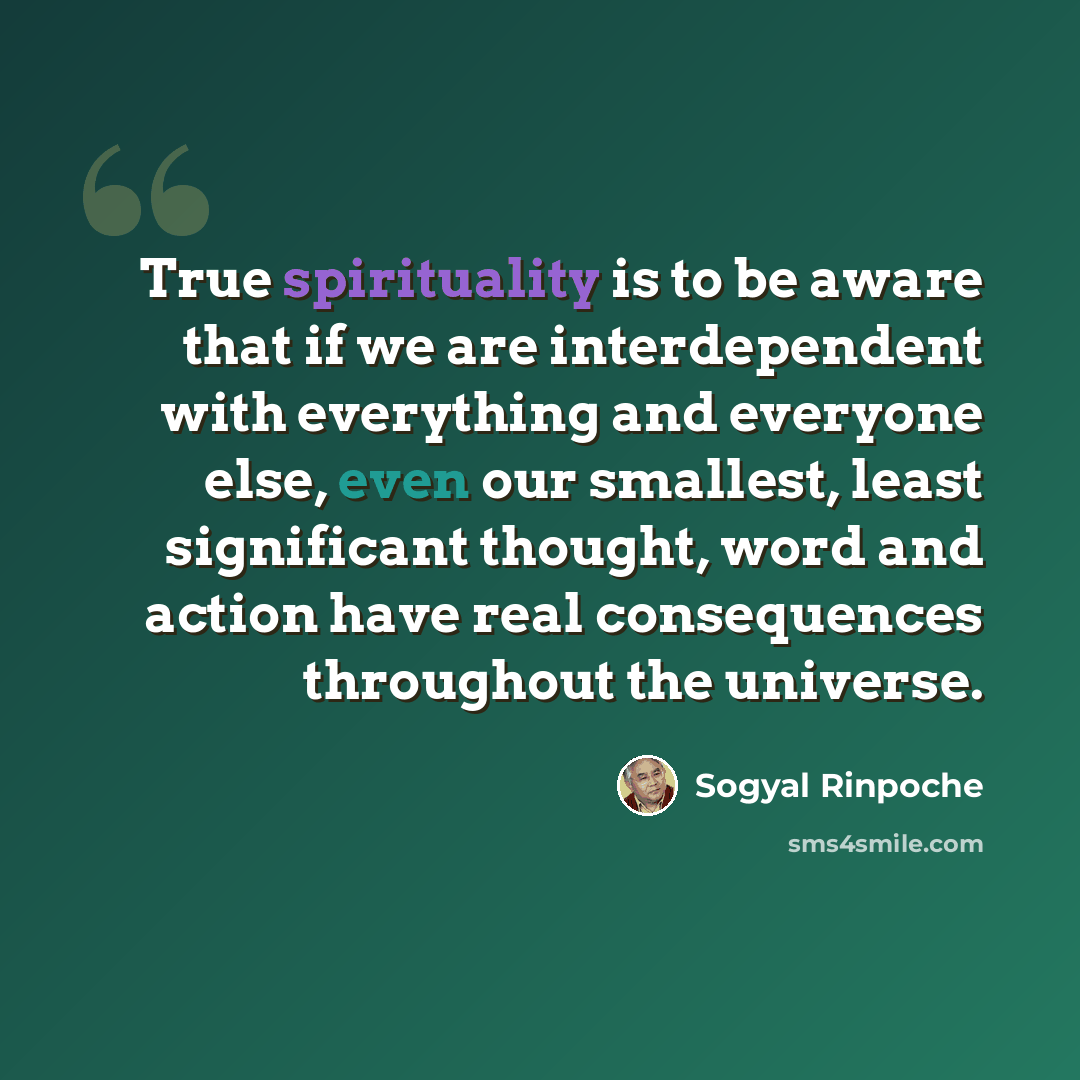 “True spirituality is to be aware that if we are interdependent with everything and everyone else, even our smallest, least significant thought, word and action have real consequences throughout the universe.” quote by Sogyal Rinpoche