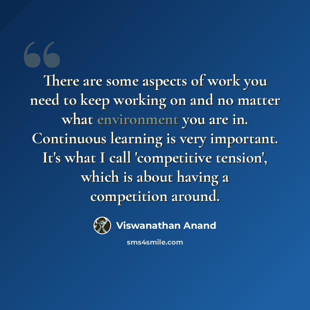 “There are some aspects of work you need to keep working on and no matter what environment you are in. Continuous learning is very important. It's what I call 'competitive tension', which is about having a competition around.” quote by Viswanathan Anand