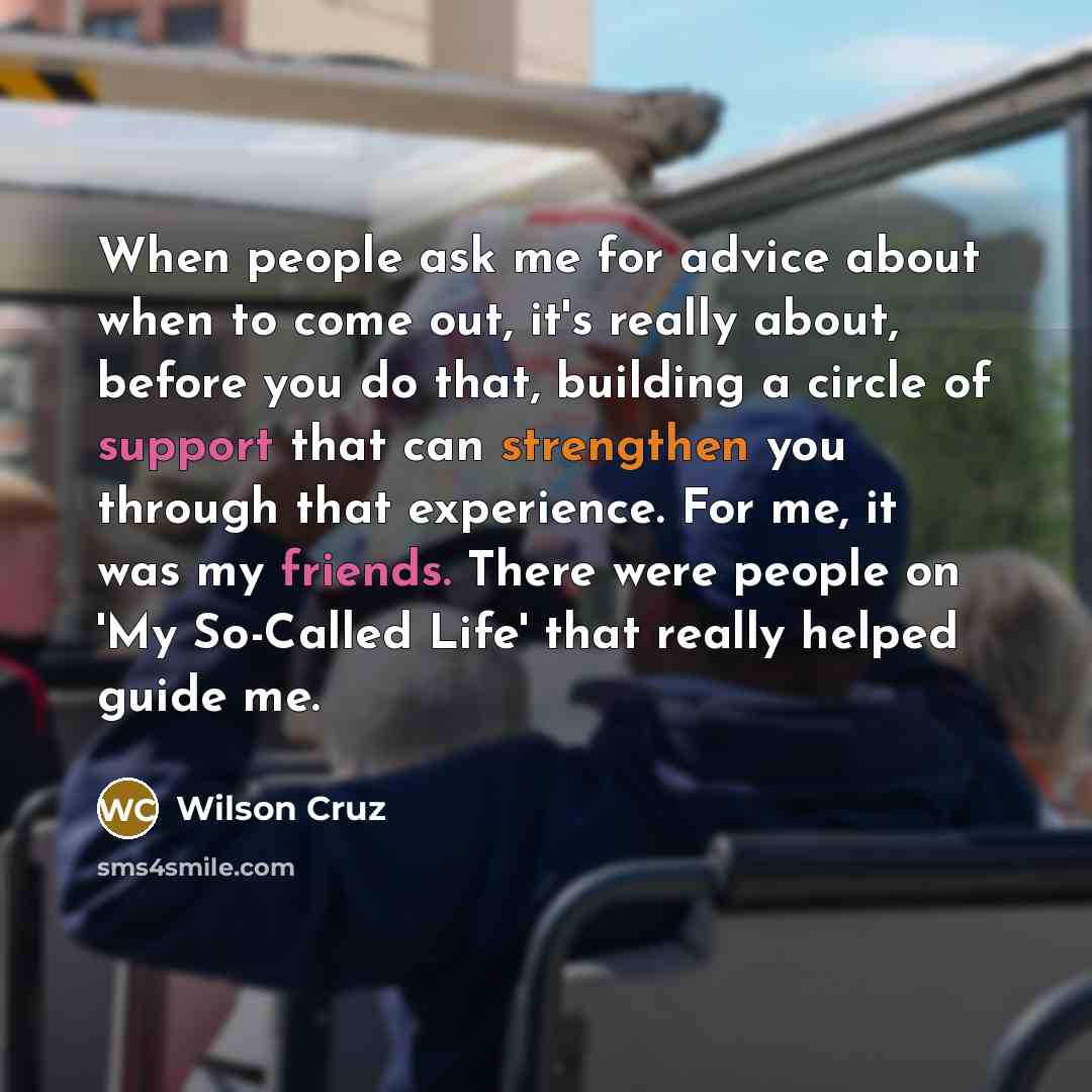 “When people ask me for advice about when to come out, it's really about, before you do that, building a circle of support that can strengthen you through that experience. For me, it was my friends. There were people on 'My So-Called Life' that really helped guide me.” quote by Wilson Cruz