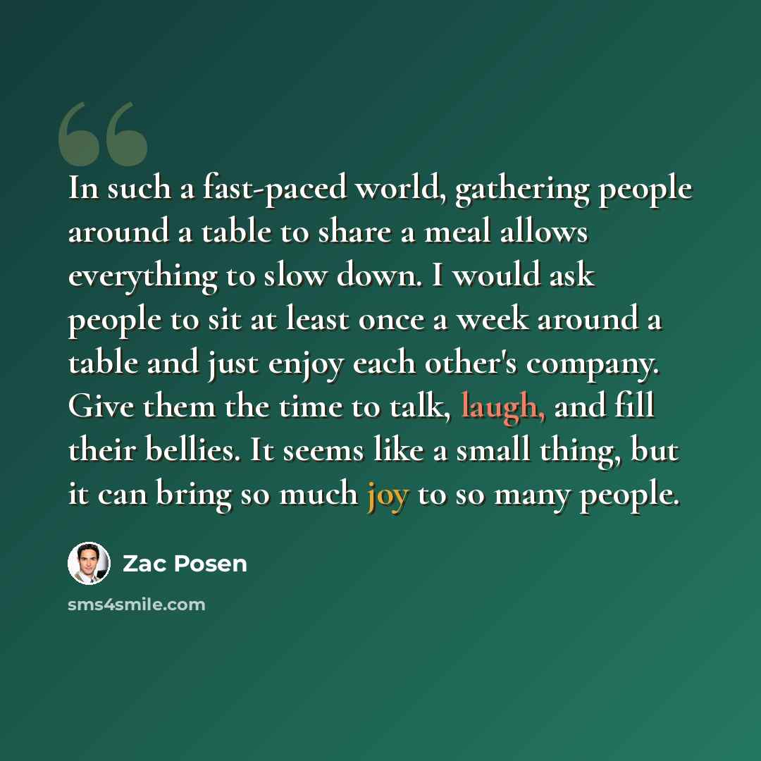“In such a fast-paced world, gathering people around a table to share a meal allows everything to slow down. I would ask people to sit at least once a week around a table and just enjoy each other's company. Give them the time to talk, laugh, and fill their bellies. It seems like a small thing, but…” quote by Zac Posen