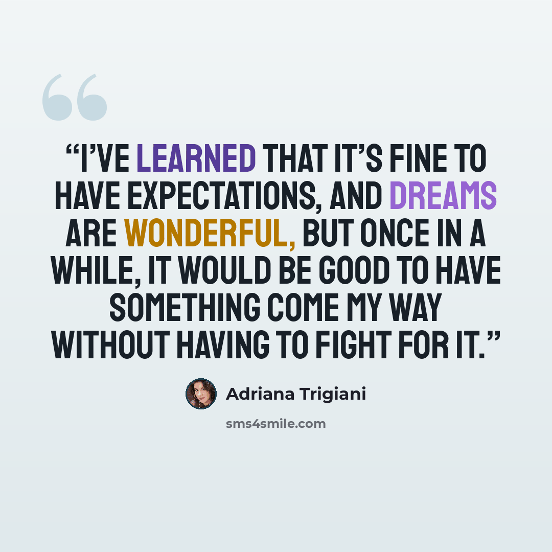 “I’ve learned that it’s fine to have expectations, and dreams are wonderful, but once in a while, it would be good to have something come my way without having to fight for it.” quote by Adriana Trigiani