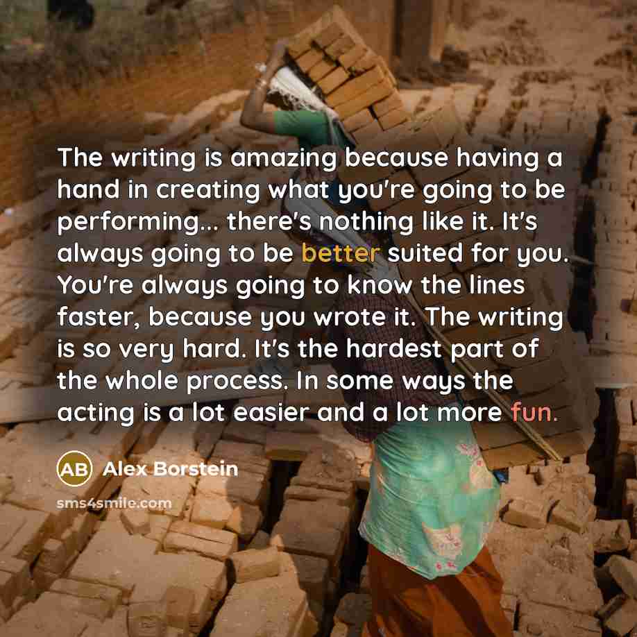 “The writing is amazing because having a hand in creating what you're going to be performing... there's nothing like it. It's always going to be better suited for you. You're always going to know the lines faster, because you wrote it. The writing is so very hard. It's the hardest part of the whole…” quote by Alex Borstein