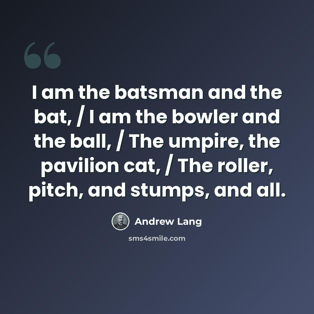 “I am the batsman and the bat, / I am the bowler and the ball, / The umpire, the pavilion cat, / The roller, pitch, and stumps, and all.” quote by Andrew Lang