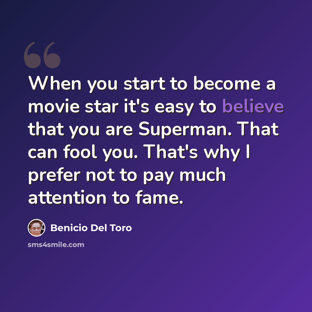 “When you start to become a movie star it's easy to believe that you are Superman. That can fool you. That's why I prefer not to pay much attention to fame.” quote by Benicio Del Toro