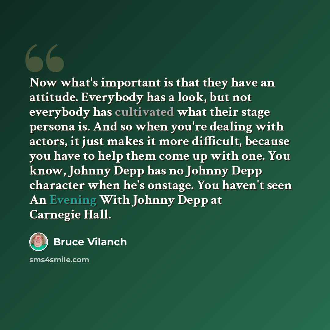“Now what's important is that they have an attitude. Everybody has a look, but not everybody has cultivated what their stage persona is. And so when you're dealing with actors, it just makes it more difficult, because you have to help them come up with one. You know, Johnny Depp has no Johnny Depp…” quote by Bruce Vilanch