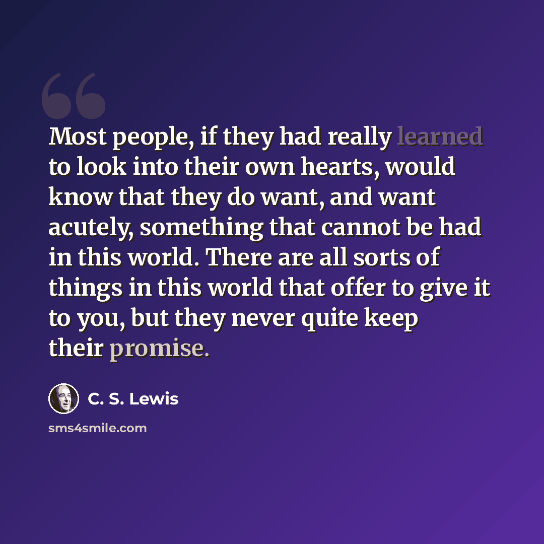 “Most people, if they had really learned to look into their own hearts, would know that they do want, and want acutely, something that cannot be had in this world. There are all sorts of things in this world that offer to give it to you, but they never quite keep their promise.” quote by C. S. Lewis