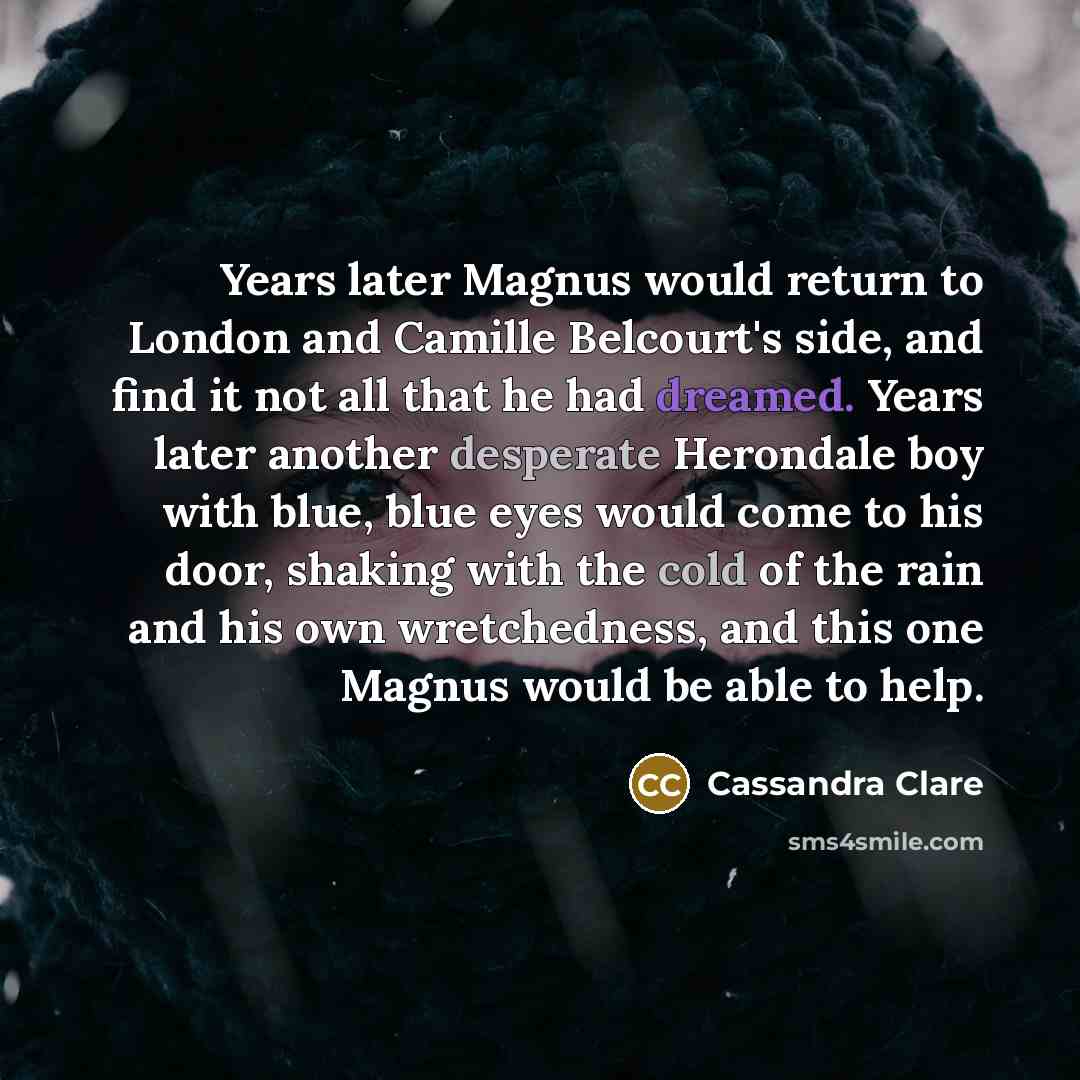 “Years later Magnus would return to London and Camille Belcourt's side, and find it not all that he had dreamed. Years later another desperate Herondale boy with blue, blue eyes would come to his door, shaking with the cold of the rain and his own wretchedness, and this one Magnus would be able to…” quote by Cassandra Clare