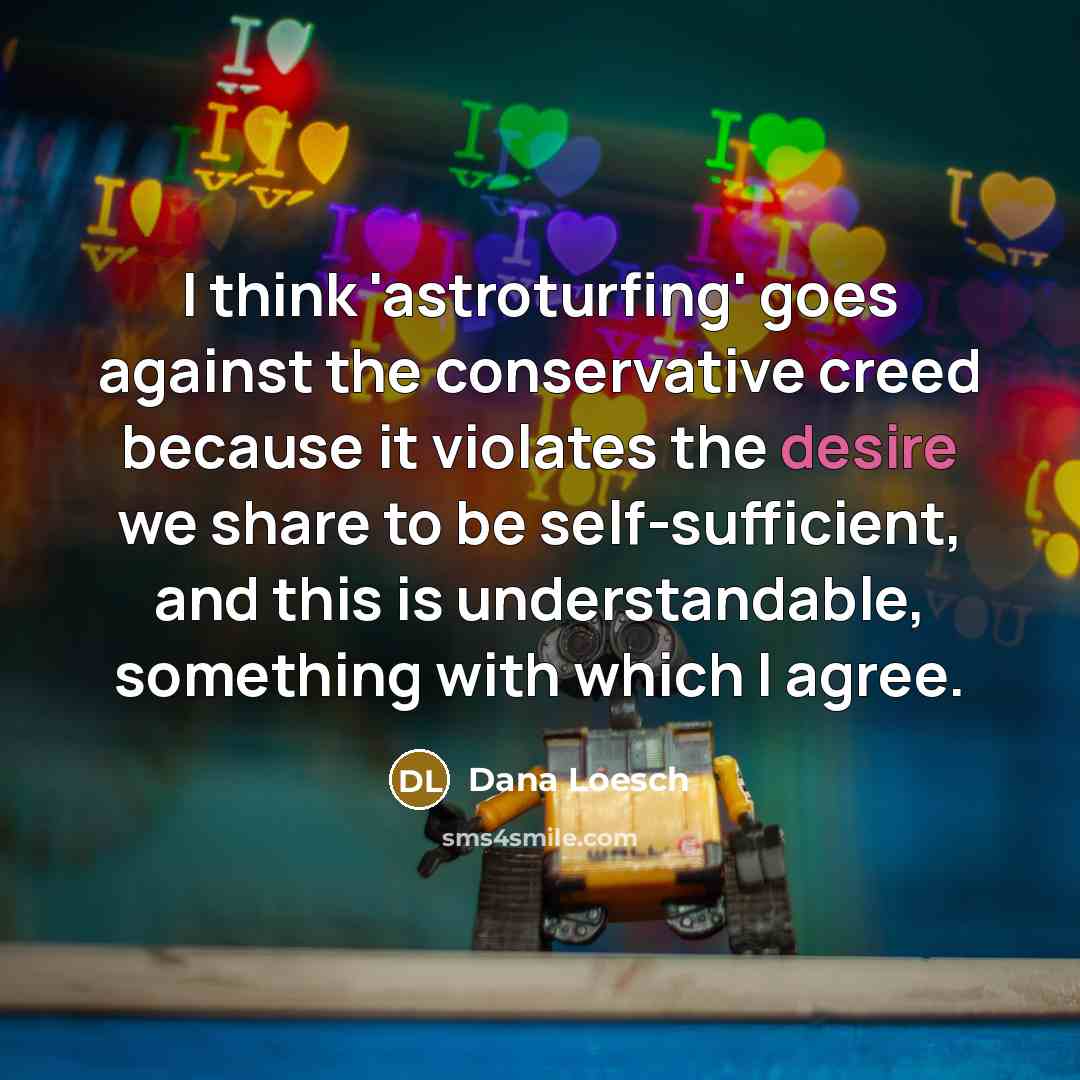 “I think 'astroturfing' goes against the conservative creed because it violates the desire we share to be self-sufficient, and this is understandable, something with which I agree.” quote by Dana Loesch