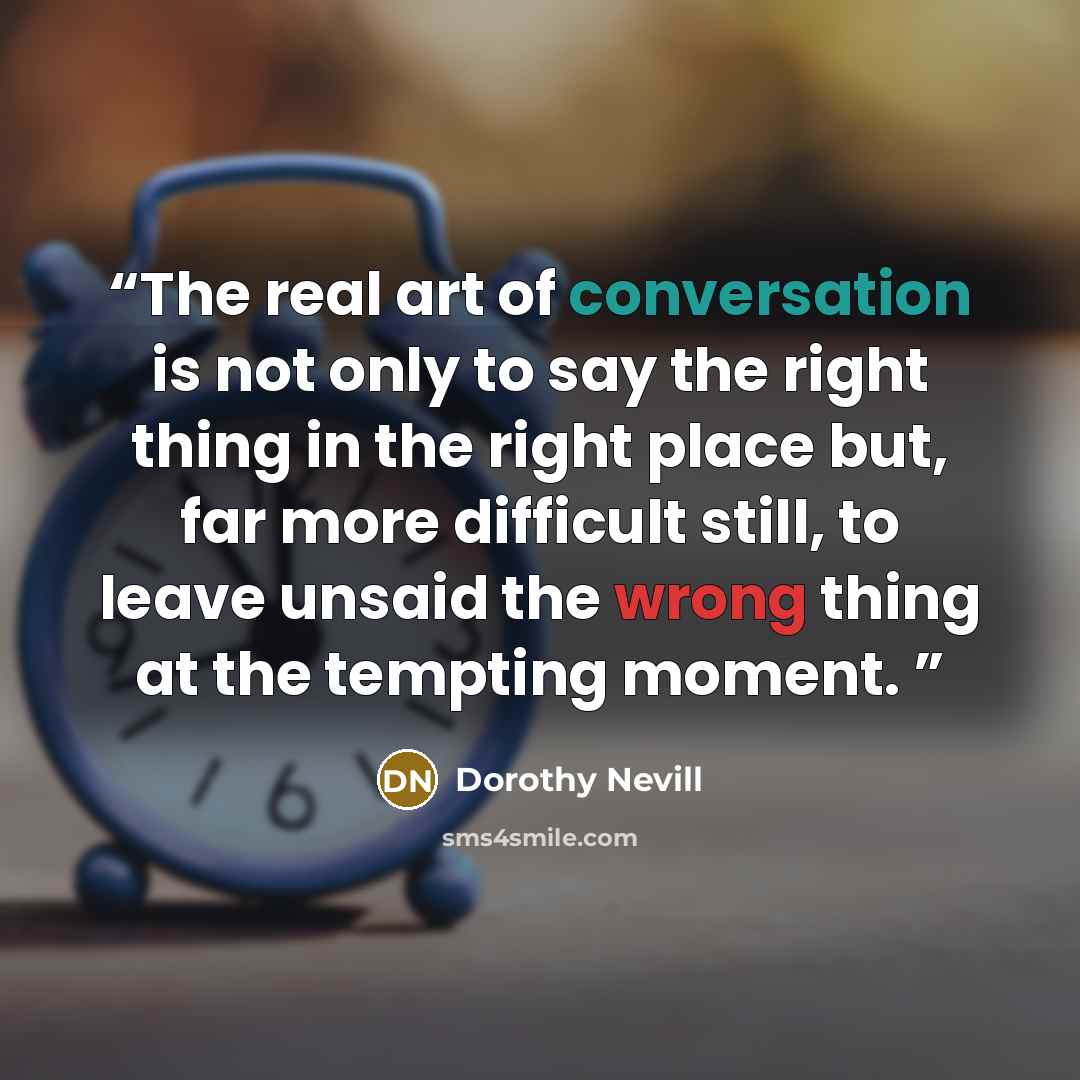 “The real art of conversation is not only to say the right thing in the right place but, far more difficult still, to leave unsaid the wrong thing at the tempting moment.” quote by Dorothy Nevill