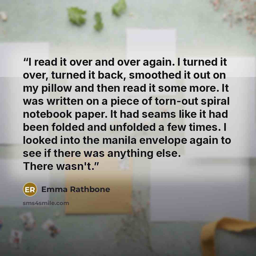“I read it over and over again. I turned it over, turned it back, smoothed it out on my pillow and then read it some more. It was written on a piece of torn-out spiral notebook paper. It had seams like it had been folded and unfolded a few times. I looked into the manila envelope again to see if…” quote by Emma Rathbone