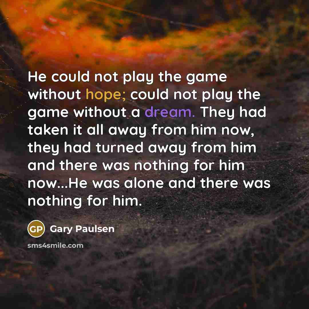“He could not play the game without hope; could not play the game without a dream. They had taken it all away from him now, they had turned away from him and there was nothing for him now...He was alone and there was nothing for him.” quote by Gary Paulsen