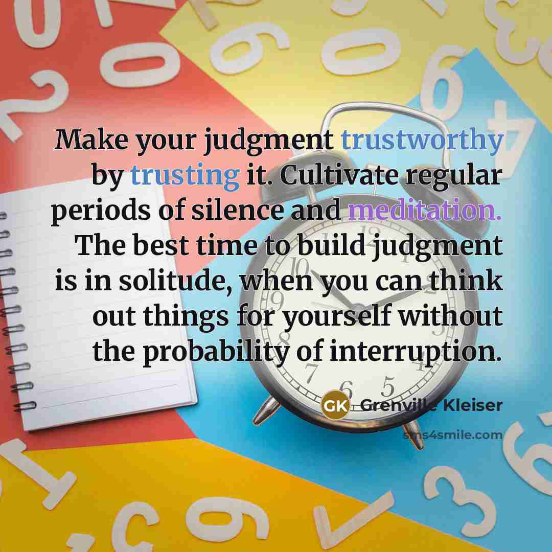 “Make your judgment trustworthy by trusting it. Cultivate regular periods of silence and meditation. The best time to build judgment is in solitude, when you can think out things for yourself without the probability of interruption.” quote by Grenville Kleiser