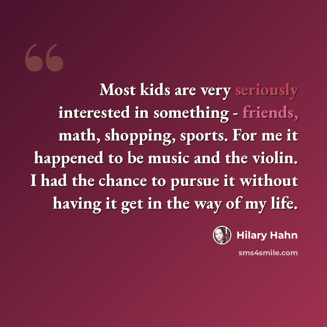 “Most kids are very seriously interested in something - friends, math, shopping, sports. For me it happened to be music and the violin. I had the chance to pursue it without having it get in the way of my life.” quote by Hilary Hahn