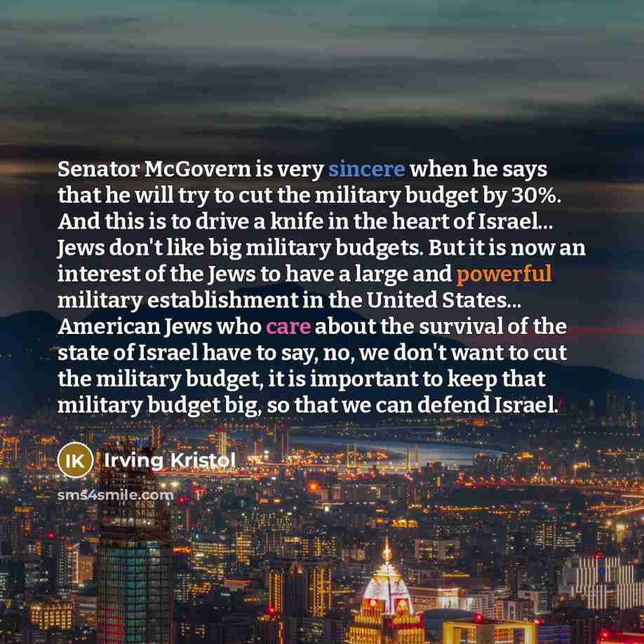 “Senator McGovern is very sincere when he says that he will try to cut the military budget by 30%. And this is to drive a knife in the heart of Israel... Jews don't like big military budgets. But it is now an interest of the Jews to have a large and powerful military establishment in the United…” quote by Irving Kristol