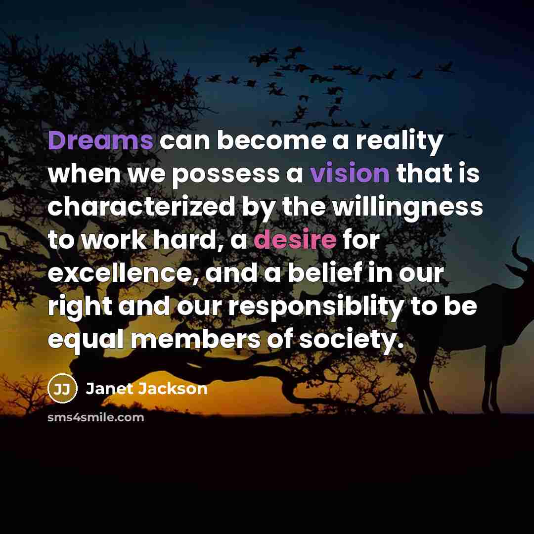 “Dreams can become a reality when we possess a vision that is characterized by the willingness to work hard, a desire for excellence, and a belief in our right and our responsiblity to be equal members of society.” quote by Janet Jackson