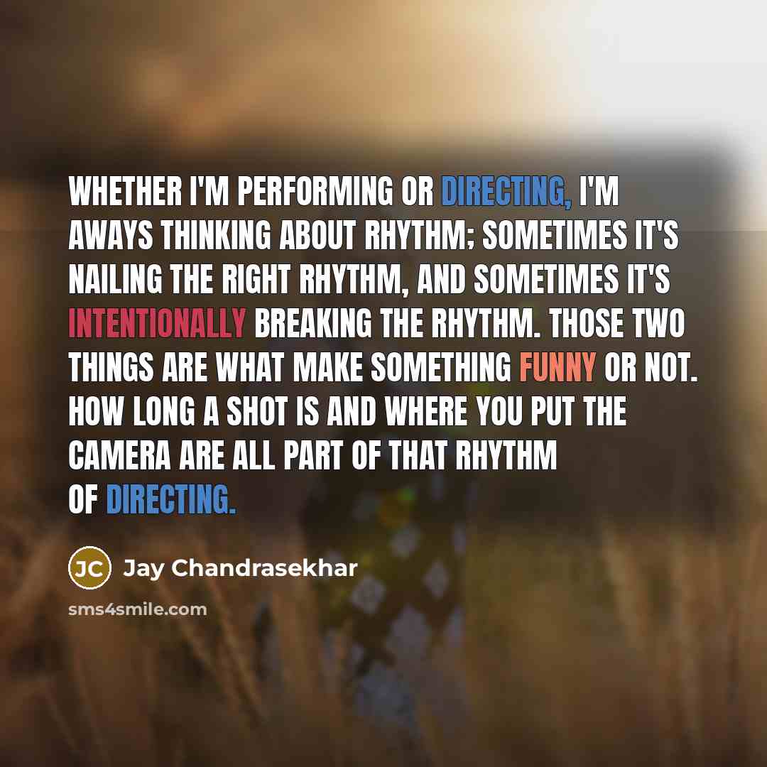 “Whether I'm performing or directing, I'm aways thinking about rhythm; sometimes it's nailing the right rhythm, and sometimes it's intentionally breaking the rhythm. Those two things are what make something funny or not. How long a shot is and where you put the camera are all part of that rhythm of…” quote by Jay Chandrasekhar