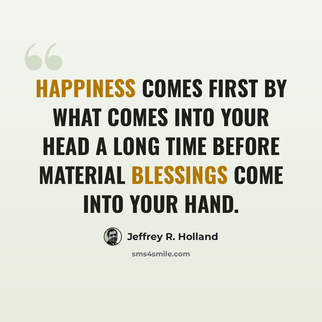 “HAPPINESS comes first by what comes into your head a long time before material BLESSINGS come into your hand.” quote by Jeffrey R. Holland