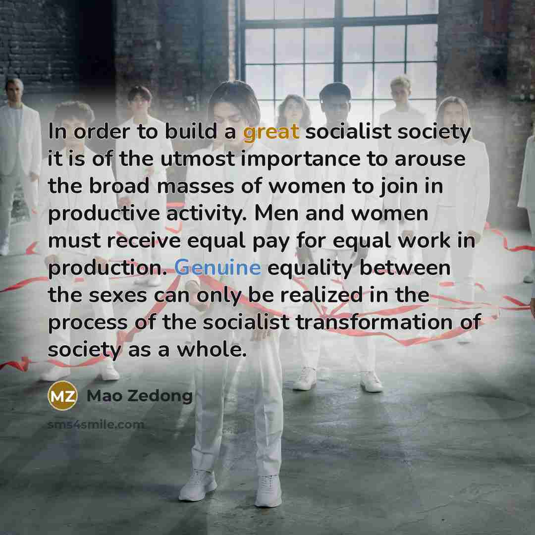 “In order to build a great socialist society it is of the utmost importance to arouse the broad masses of women to join in productive activity. Men and women must receive equal pay for equal work in production. Genuine equality between the sexes can only be realized in the process of the socialist…” quote by Mao Zedong